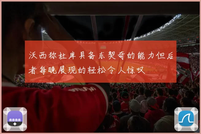 沃西称杜库具备东契奇的能力但后者每晚展现的轻松令人惊叹