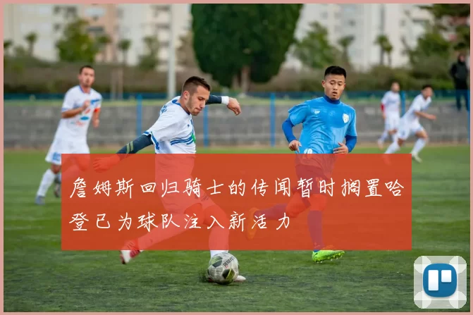 詹姆斯回归骑士的传闻暂时搁置哈登已为球队注入新活力