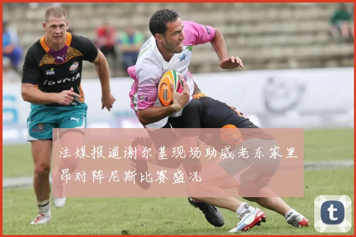 法媒报道谢尔基现场助威老东家里昂对阵尼斯比赛盛况
