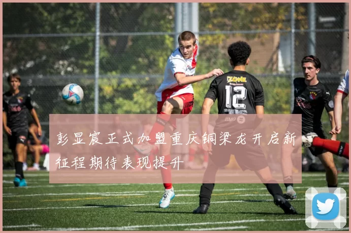 彭显宸正式加盟重庆铜梁龙开启新征程期待表现提升