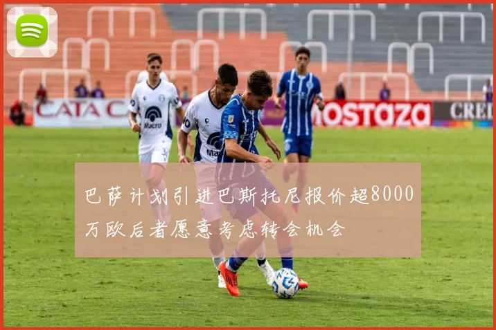 巴萨计划引进巴斯托尼报价超8000万欧后者愿意考虑转会机会