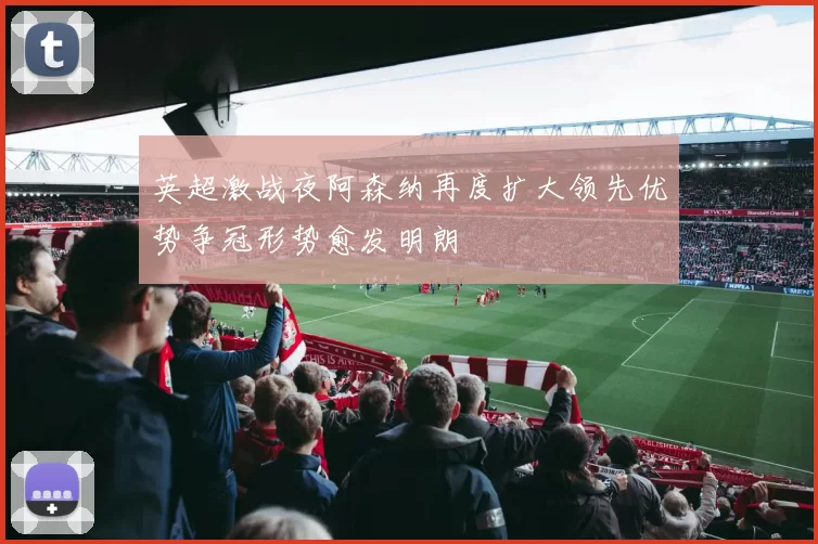 英超激战夜阿森纳再度扩大领先优势争冠形势愈发明朗