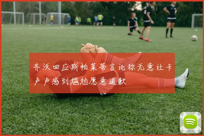 齐沃回应斯帕莱蒂言论称无意让卡卢卢感到尴尬愿意道歉