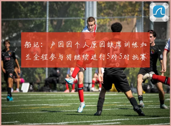 船记：卢因因个人原因缺席训练加兰全程参与将继续进行5对5对抗赛