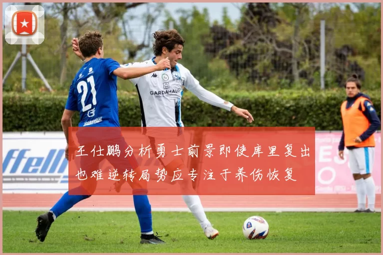 王仕鹏分析勇士前景即使库里复出也难逆转局势应专注于养伤恢复