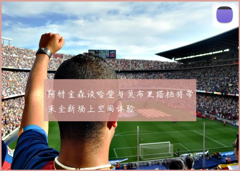 阿特金森谈哈登与莫布里搭档将带来全新场上空间体验