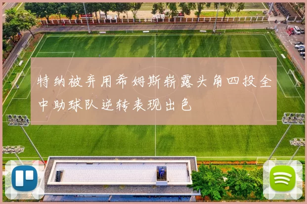 特纳被弃用希姆斯崭露头角四投全中助球队逆转表现出色
