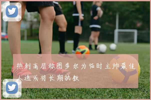 热刺高层称图多尔为临时主帅最佳人选或将长期执教
