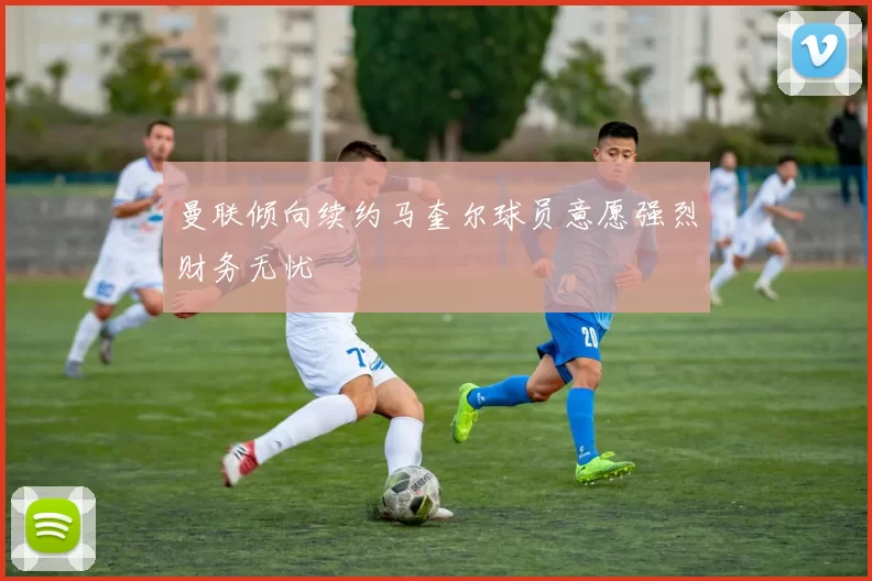 曼联倾向续约马奎尔球员意愿强烈财务无忧