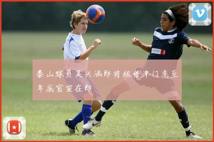泰山球员吴兴涵即将租借津门虎至年底官宣在即