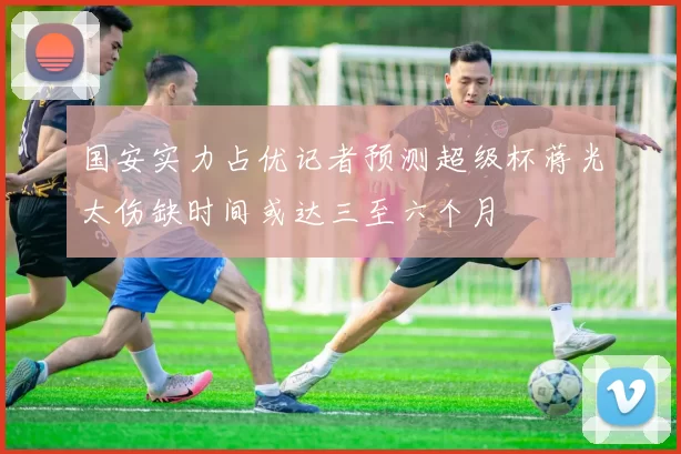 国安实力占优记者预测超级杯蒋光太伤缺时间或达三至六个月
