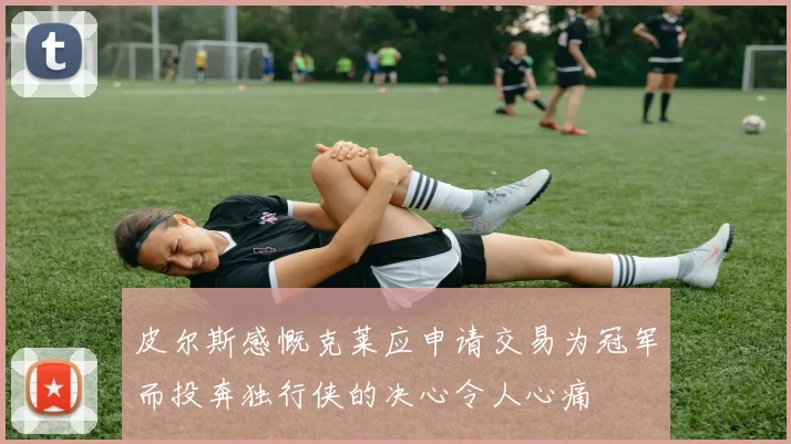 皮尔斯感慨克莱应申请交易为冠军而投奔独行侠的决心令人心痛