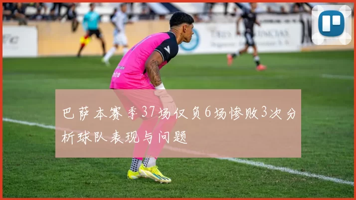 巴萨本赛季37场仅负6场惨败3次分析球队表现与问题