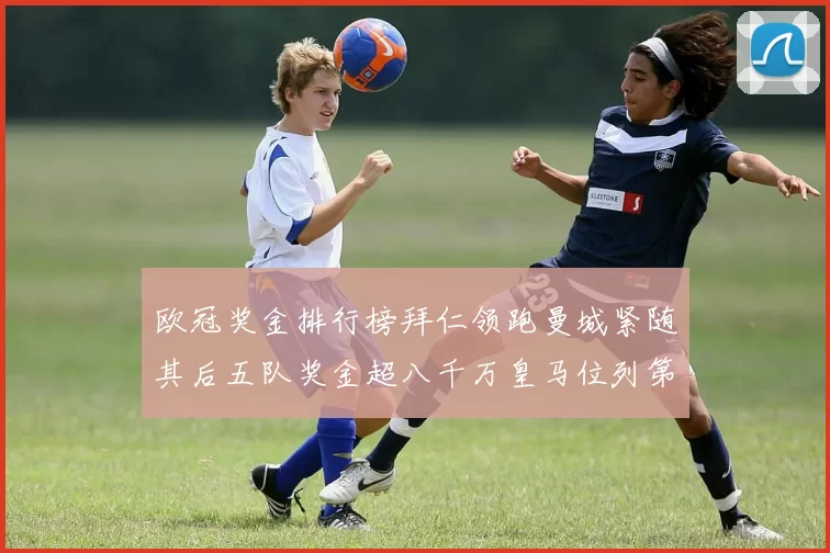 欧冠奖金排行榜拜仁领跑曼城紧随其后五队奖金超八千万皇马位列第六