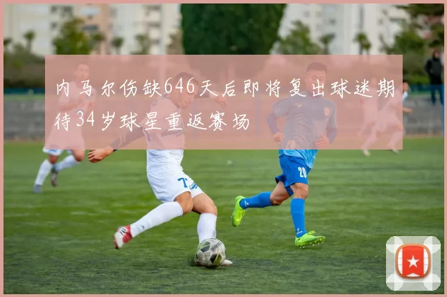 内马尔伤缺646天后即将复出球迷期待34岁球星重返赛场