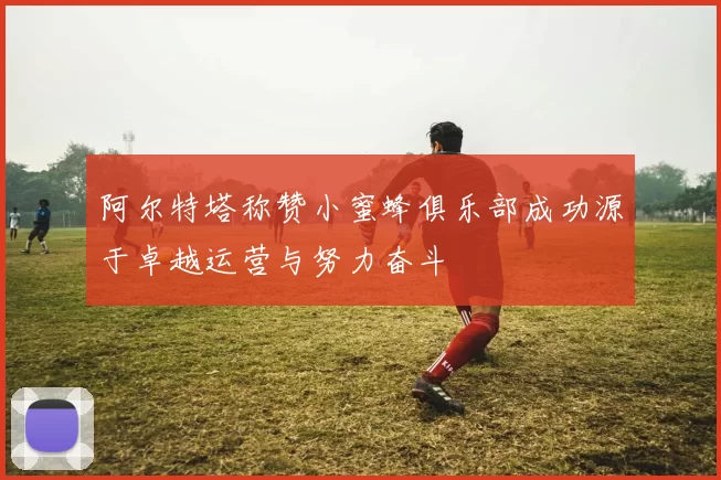 阿尔特塔称赞小蜜蜂俱乐部成功源于卓越运营与努力奋斗