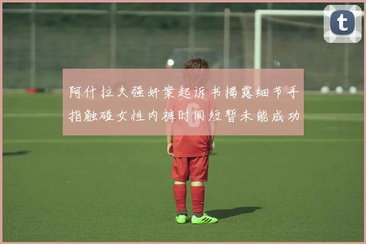 阿什拉夫强奸案起诉书揭露细节手指触碰女性内裤时间短暂未能成功挣脱