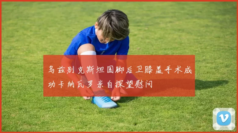 乌兹别克斯坦国脚后卫膝盖手术成功卡纳瓦罗亲自探望慰问