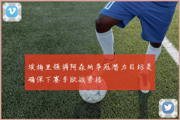 埃梅里强调阿森纳争冠潜力目标是确保下赛季欧战资格