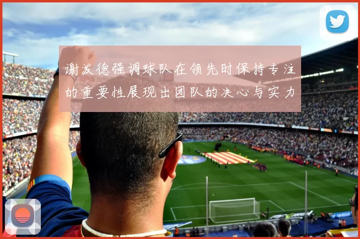 谢泼德强调球队在领先时保持专注的重要性展现出团队的决心与实力