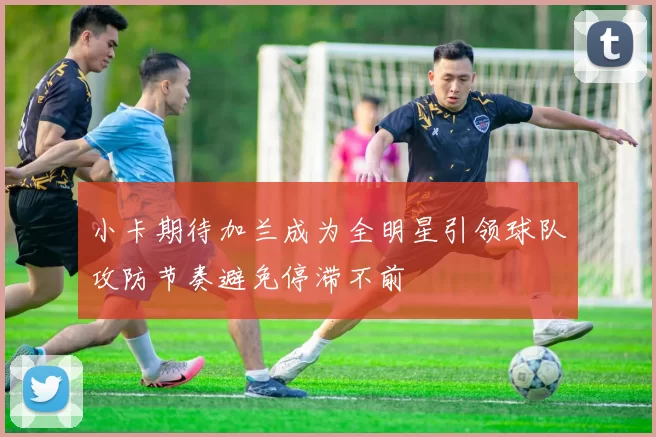 小卡期待加兰成为全明星引领球队攻防节奏避免停滞不前