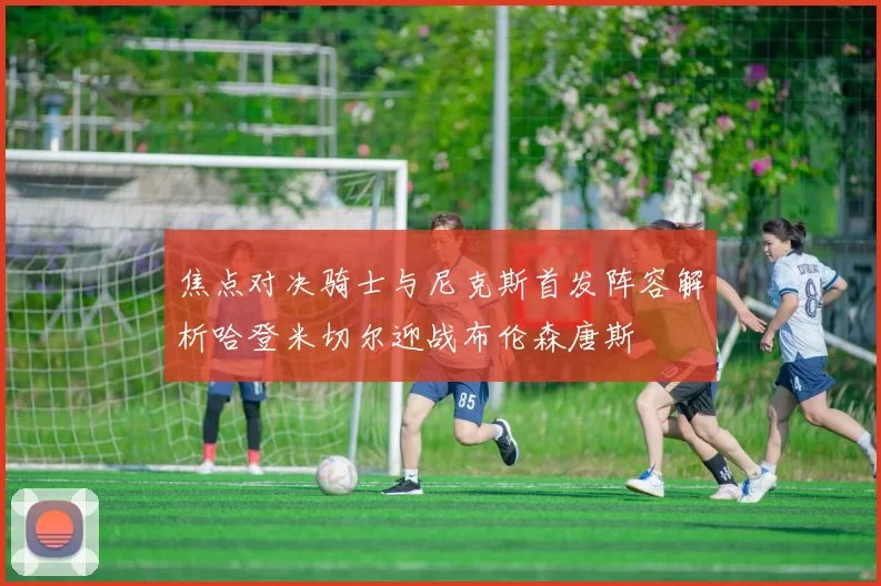 焦点对决骑士与尼克斯首发阵容解析哈登米切尔迎战布伦森唐斯